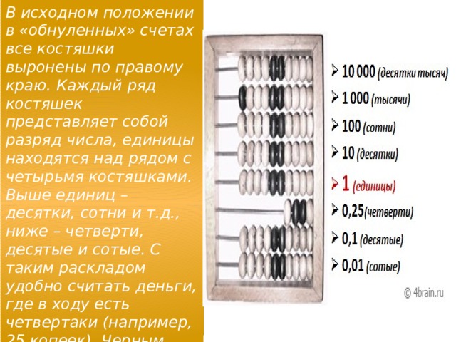 В исходном положении в «обнуленных» счетах все костяшки выронены по правому краю. Каждый ряд костяшек представляет собой разряд числа, единицы находятся над рядом с четырьмя костяшками. Выше единиц – десятки, сотни и т.д., ниже – четверти, десятые и сотые. С таким раскладом удобно считать деньги, где в ходу есть четвертаки (например, 25 копеек). Черным цветом выделены центральные костяшки (для удобства). 