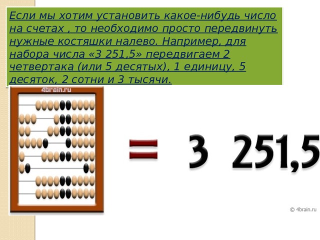 Если мы хотим установить какое-нибудь число на счетах , то необходимо просто передвинуть нужные костяшки налево. Например, для набора числа «3 251,5» передвигаем 2 четвертака (или 5 десятых), 1 единицу, 5 десяток, 2 сотни и 3 тысячи. 
