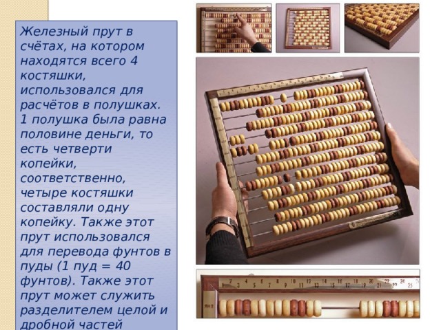 Железный прут в счётах, на котором находятся всего 4 костяшки, использовался для расчётов в полушках. 1 полушка была равна половине деньги, то есть четверти копейки, соответственно, четыре костяшки составляли одну копейку. Также этот прут использовался для перевода фунтов в пуды (1 пуд = 40 фунтов). Также этот прут может служить разделителем целой и дробной частей набранного на счётах числа, и в вычислениях не использоваться. 