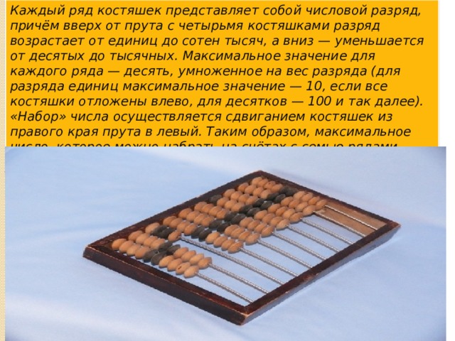 Каждый ряд костяшек представляет собой числовой разряд, причём вверх от прута с четырьмя костяшками разряд возрастает от единиц до сотен тысяч, а вниз — уменьшается от десятых до тысячных. Максимальное значение для каждого ряда — десять, умноженное на вес разряда (для разряда единиц максимальное значение — 10, если все костяшки отложены влево, для десятков — 100 и так далее). «Набор» числа осуществляется сдвиганием костяшек из правого края прута в левый. Таким образом, максимальное число, которое можно набрать на счётах с семью рядами целых чисел, составляет 11`111`111,110. 