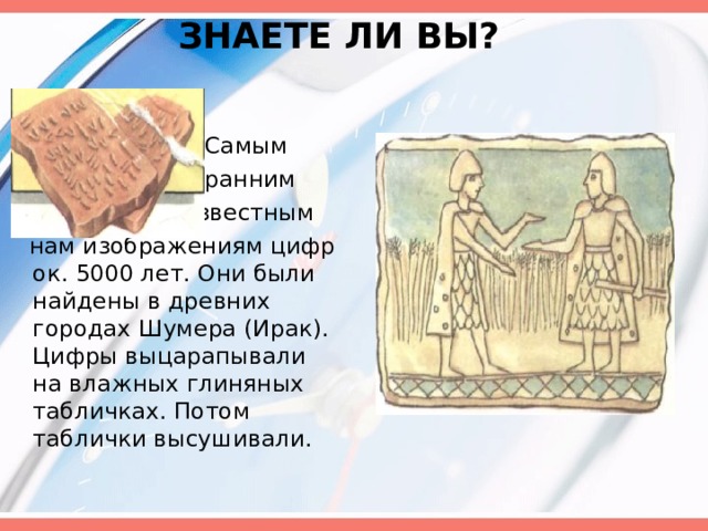  ЗНАЕТЕ ЛИ ВЫ?    Самым  ранним  известным  нам изображениям цифр ок. 5000 лет. Они были найдены в древних городах Шумера (Ирак). Цифры выцарапывали на влажных глиняных табличках. Потом таблички высушивали. 