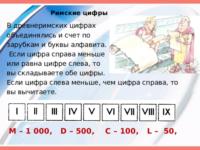 Римские цифры В древнеримских цифрах объединялись и счет по зарубкам и буквы алфавита.  Если цифра справа меньше или равна цифре слева, то вы складываете обе цифры. Если цифра слева меньше, чем цифра справа, то вы вычитаете.  M – 1   000, D – 500, C – 100, L – 50, 
