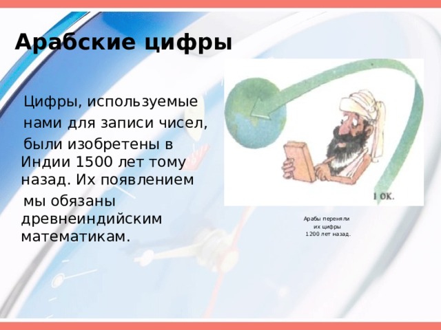 Арабские цифры  Цифры, используемые  нами для записи чисел,  были изобретены в Индии 1500 лет тому назад. Их появлением  мы обязаны древнеиндийским математикам.  Арабы переняли  их цифры  1200 лет назад. 