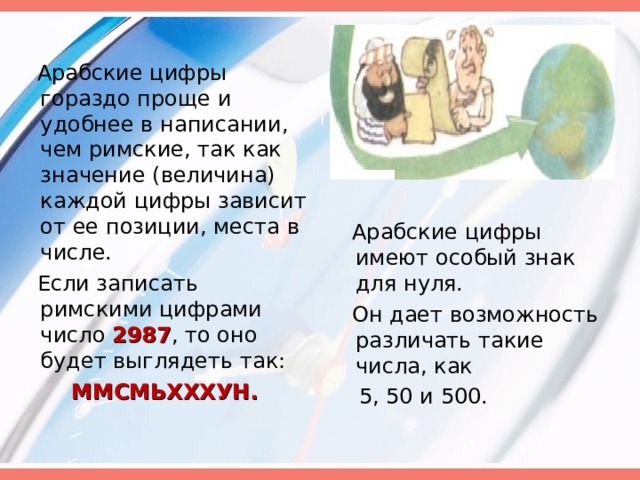  Арабские цифры гораздо проще и удобнее в написании, чем римские, так как значение (величина) каждой цифры зависит от ее позиции, места в числе.  Если записать римскими цифрами число 2987 , то оно будет выглядеть так:  ММСМЬХХХУН.   Арабские цифры имеют особый знак для нуля.  Он дает возможность различать такие числа, как  5, 50 и 500. 