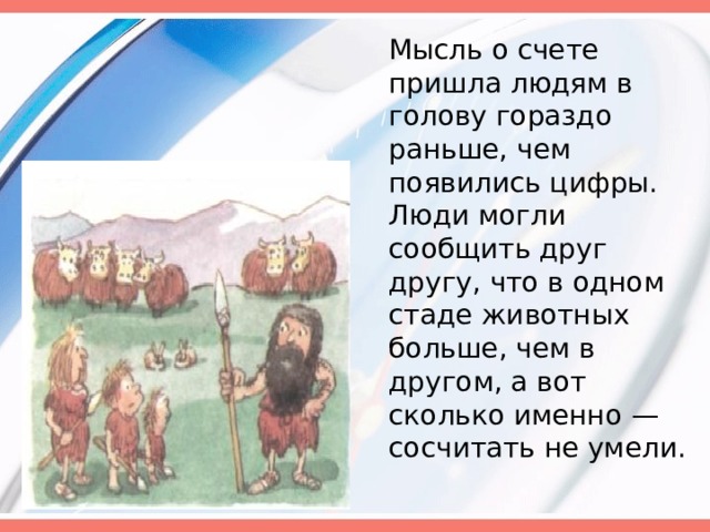  Мысль о счете пришла людям в голову гораздо раньше, чем появились цифры. Люди могли сообщить друг другу, что в одном стаде животных больше, чем в другом, а вот сколько именно — сосчитать не умели. 