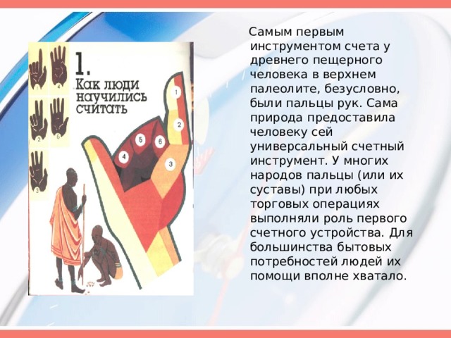  Самым первым инструментом счета у древнего пещерного человека в верхнем палеолите, безусловно, были пальцы рук. Сама природа предоставила человеку сей универсальный счетный инструмент. У многих народов пальцы (или их суставы) при любых торговых операциях выполняли роль первого счетного устройства. Для большинства бытовых потребностей людей их помощи вполне хватало.   