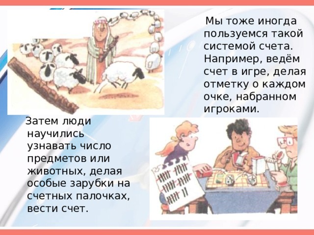  Мы тоже иногда пользуемся такой системой счета. Например, ведём счет в игре, делая отметку о каждом очке, набранном игроками.  Затем люди научились узнавать число предметов или животных, делая особые зарубки на счетных палочках, вести счет. 