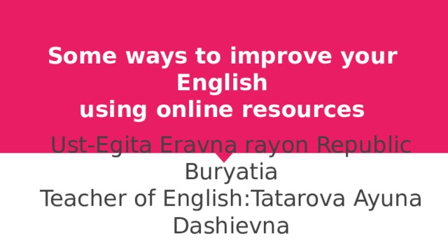 Some ways to improve your English  using online resources Ust-Egita Eravna rayon Republic Buryatia Teacher of English:Tatarova Ayuna Dashievna 
