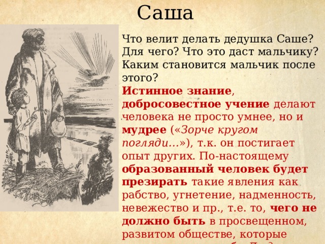 Саша Что велит делать дедушка Саше? Для чего? Что это даст мальчику? Каким становится мальчик после этого? Истинное знание , добросовестное учение делают человека не просто умнее, но и мудрее (« Зорче кругом погляди… »), т.к. он постигает опыт других. По-настоящему образованный человек будет презирать такие явления как рабство, угнетение, надменность, невежество и пр., т.е. то, чего не должно быть в просвещенном, развитом обществе, которые может называть себя Людьми . 