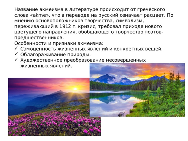 Название акмеизма в литературе происходит от греческого слова «akme», что в переводе на русский означает расцвет. По мнению основоположников творчества, символизм, переживающий в 1912 г. кризис, требовал прихода нового цветущего направления, обобщающего творчество поэтов-предшественников. Особенности и признаки акмеизма: Самоценность жизненных явлений и конкретных вещей. Облагораживание природы. Художественное преобразование несовершенных жизненных явлений. 