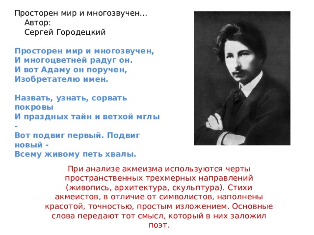 Просторен мир и многозвучен…  Автор:  Сергей Городецкий Просторен мир и многозвучен, И многоцветней радуг он. И вот Адаму он поручен, Изобретателю имен.  Назвать, узнать, сорвать покровы И праздных тайн и ветхой мглы - Вот подвиг первый. Подвиг новый - Всему живому петь хвалы. При анализе акмеизма используются черты пространственных трехмерных направлений (живопись, архитектура, скульптура). Стихи акмеистов, в отличие от символистов, наполнены красотой, точностью, простым изложением. Основные слова передают тот смысл, который в них заложил поэт. 