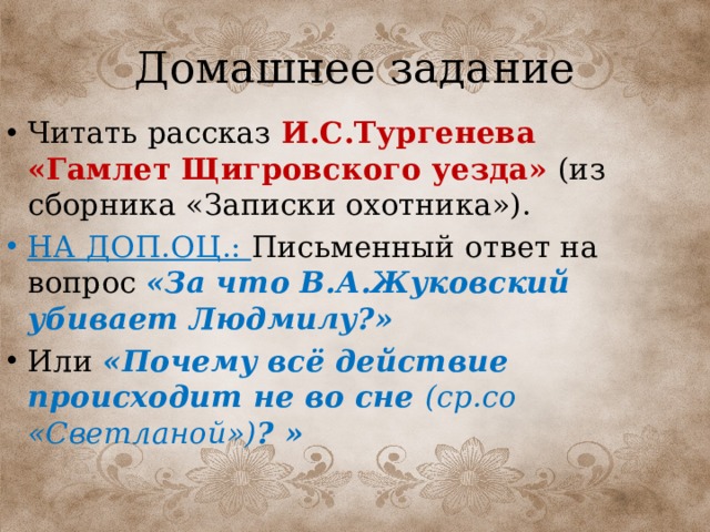 Домашнее задание Читать рассказ И.С.Тургенева «Гамлет Щигровского уезда»  (из сборника «Записки охотника»). НА ДОП.ОЦ.: Письменный ответ на вопрос «За что В.А.Жуковский убивает Людмилу?» Или «Почему всё действие происходит не во сне (ср.со «Светланой») ? » 