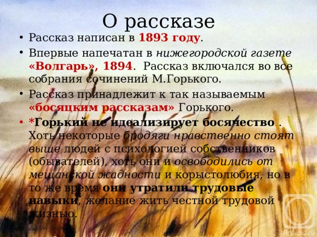 О рассказе Рассказ написан в 1893 году . Впервые напечатан в нижегородской газете «Волгарь», 1894 . Рассказ включался во все собрания сочинений М.Горького. Рассказ принадлежит к так называемым «босяцким рассказам» Горького. * Горький не идеализирует босячество  . Хоть некоторые бродяги нравственно стоят выше людей  с психологией собственников (обывателей), хоть они и освободились от мещанской жадности и корыстолюбия, но в то же время они утратили трудовые навыки , желание жить честной трудовой жизнью. 