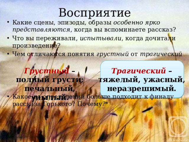 Восприятие Какие сцены, эпизоды, образы особенно ярко представляются , когда вы вспоминаете рассказ? Что вы переживали, испытывали , когда дочитали произведение? Чем отличаются понятия грустный от трагический     Какое из определений больше подходит к финалу рассказа Горького? Почему ?* Грустный – полный грусти; печальный, унылый. Трагический – тяжелый, ужасный, неразрешимый.  