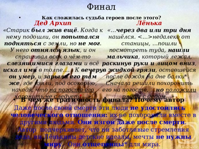 Финал Как сложилась судьба героев после этого?       Дед Архип Лёнька «Старик был жив ещё . Когда к нему подошли, он попытался подняться с земли, но не мог . У него отнялся язык , и он спрашивал всех о чём-то слезящимися глазами и всё искал ими в толпе....   К вечеру он умер , и зарыли его там же , где взяли, под осокорью, находя, что на погосте его хоронить не следует * …» «… через два или три дня нашёлся. недалеко от станицы, …пошли посмотреть туда, нашли мальчика , который лежал, раскинув руки и лицом вниз , в жидкой грязи , оставшейся после дождя на дне балки*.   Сначала решили похоронить его на погосте, … но положили рядом с дедом …» В чем же трагичность финала? Почему автор Даже после своей смерти эти люди не удостоились человеческого отношения: их не похоронили вместе в другими людьми. Они изгои даже после смерти . Автор подчеркивает, что ни заботливые стремления деда, ни Лёнькины детские идеалы, мечты не нужны миру . Они отщепенцы * для мира. 