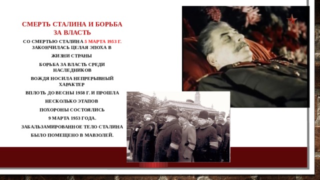 Смерть Сталина и борьба за власть Со смертью Сталина 5 марта 1953 г. закончилась целая эпоха в жизни страны Борьба за власть среди наследников вождя носила непрерывный характер вплоть до весны 1958 г. и прошла несколько этапов Похороны состоялись  9 марта 1953 года. Забальзамированное тело Сталина было помещено в Мавзолей. 