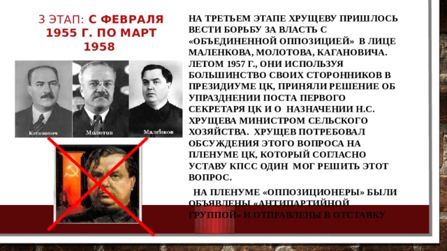 3 этап: с февраля 1955 г. по март 1958 На третьем этапе Хрущеву пришлось вести борьбу за власть с «объединенной оппозицией» в лице Маленкова, Молотова, Кагановича. Летом 1957 г., они используя большинство своих сторонников в Президиуме ЦК, приняли решение об упразднении поста первого секретаря ЦК и о назначении Н.С. Хрущева министром сельского хозяйства. Хрущев потребовал обсуждения этого вопроса на Пленуме ЦК, который согласно Уставу КПСС один мог решить этот вопрос.  На Пленуме «оппозиционеры» были объявлены «антипартийной группой» и отправлены в отставку 