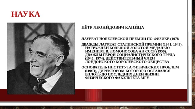 НАУКА Пётр Леони́дович Капи́ца Лауреат Нобелевской премии по физике (1978 Дважды лауреат Сталинской премии (1941, 1943). Награждён большой золотой медалью имени М. В. Ломоносова АН СССР (1959). Дважды Герой Социалистического Труда (1945, 1974). Действительный член Лондонского Королевского общества Основатель Института физических проблем (ИФП), директором которого оставался вплоть до последних дней жизни. физического факультета МГУ. 