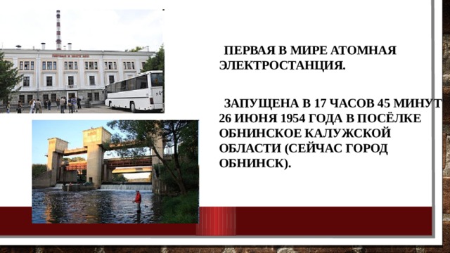  Первая в мире атомная электростанция. Запущена в 17 часов 45 минут 26 июня 1954 года в посёлке Обнинское Калужской области (сейчас город Обнинск). 