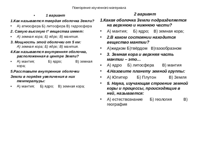 Повторение изученного материала 2 вариант 1.Какая оболочка Земли подразделяется на верхнюю и нижнюю части? А) мантия; Б) ядро; В) земная кора;   2.В каком состоянии находится вещество мантии? А)жидком Б)твёрдом В)газообразном 3. Земная кора и верхняя часть мантии – это… А) ядро Б) литосфера В) мантия 4.Назовите планету земной группы: А) Юпитер Б) Плутон В) Земля 5. Наука, изучающая строение земной коры и процессы, происходящие в ней, называется: А) естествознание Б) геология В) география  1 вариант 1.Как называется твердая оболочка Земли? А) атмосфера Б) литосфера В) гидросфера 2. Самую высокую t° вещества имеет: А) земная кора; Б) ядро; В) мантия.   3. Мощность этой оболочки от 5 км:  А) земная кора; Б) ядро; В) мантия.   4.Как называется внутренняя оболочка, расположенная в центре Земли? А) мантия; Б) ядро; В) земная кора; 5.Расставьте внутренние оболочки Земли в порядке увеличения в них температуры: А) мантия; Б) ядро; В) земная кора; 