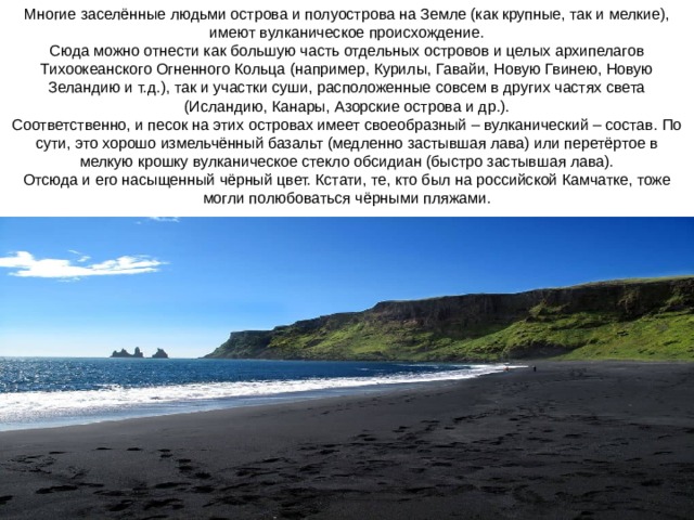     Многие заселённые людьми острова и полуострова на Земле (как крупные, так и мелкие), имеют вулканическое происхождение.  Сюда можно отнести как большую часть отдельных островов и целых архипелагов Тихоокеанского Огненного Кольца (например, Курилы, Гавайи, Новую Гвинею, Новую Зеландию и т.д.), так и участки суши, расположенные совсем в других частях света (Исландию, Канары, Азорские острова и др.).  Соответственно, и песок на этих островах имеет своеобразный – вулканический – состав. По сути, это хорошо измельчённый базальт (медленно застывшая лава) или перетёртое в мелкую крошку вулканическое стекло обсидиан (быстро застывшая лава).  Отсюда и его насыщенный чёрный цвет. Кстати, те, кто был на российской Камчатке, тоже могли полюбоваться чёрными пляжами.   