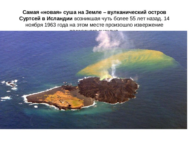   Самая «новая» суша на Земле – вулканический остров Суртсей в Исландии возникшая чуть более 55 лет назад. 14 ноября 1963 года на этом месте произошло извержение подводного вулкана.    