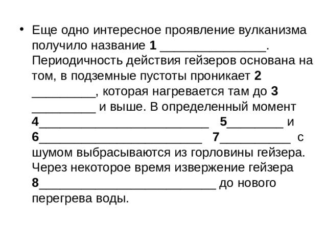 Еще одно интересное проявление вулканизма получило название 1 _______________. Периодичность действия гейзеров основана на том, в подземные пустоты проникает 2 _________, которая нагревается там до 3 _________ и выше. В определенный момент 4 ________________________ 5 ________ и 6 _______________________ 7 __________ с шумом выбрасываются из горловины гейзера. Через некоторое время извержение гейзера 8 _________________________ до нового перегрева воды.   