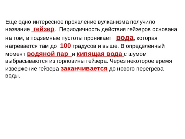 Еще одно интересное проявление вулканизма получило название гейзер . Периодичность действия гейзеров основана на том, в подземные пустоты проникает вода , которая нагревается там до 100 градусов и выше. В определенный момент водяной пар и кипящая вода  с шумом выбрасываются из горловины гейзера. Через некоторое время извержение гейзера заканчивается  до нового перегрева воды. 
