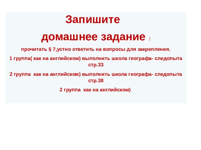 Запишите  домашнее задание : прочитать § 7,устно ответить на вопросы для закрепления. 1 группа( как на английском) выполнить школа географа- следопыта стр.33 2 группа как на английском) выполнить школа географа- следопыта стр.38 2 группа как на английском) 
