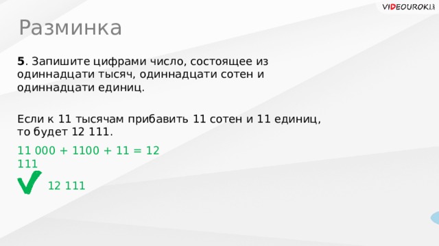 Разминка 5 . Запишите цифрами число, состоящее из одиннадцати тысяч, одиннадцати сотен и одиннадцати единиц. Если к 11 тысячам прибавить 11 сотен и 11 единиц, то будет 12 111. 11 000 + 1100 + 11 = 12 111 12 111  