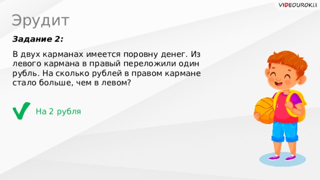 Эрудит Задание 2: В двух карманах имеется поровну денег. Из левого кармана в правый переложили один рубль. На сколько рублей в правом кармане стало больше, чем в левом? На 2 рубля 