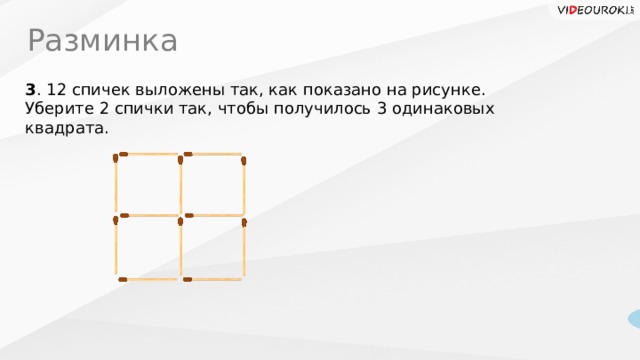 Разминка 3 . 12 спичек выложены так, как показано на рисунке. Уберите 2 спички так, чтобы получилось 3 одинаковых квадрата. 