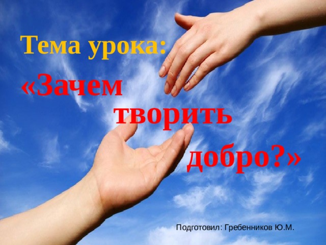 Тема урока: «Зачем творить добро?» Подготовил: Гребенников Ю.М. 