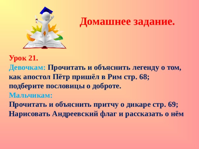 Домашнее задание.  Урок 21. Девочкам: Прочитать и объяснить легенду о том, как апостол Пётр пришёл в Рим стр. 68; подберите пословицы о доброте. Мальчикам: Прочитать и объяснить притчу о дикаре стр. 69; Нарисовать Андреевский флаг и рассказать о нём 