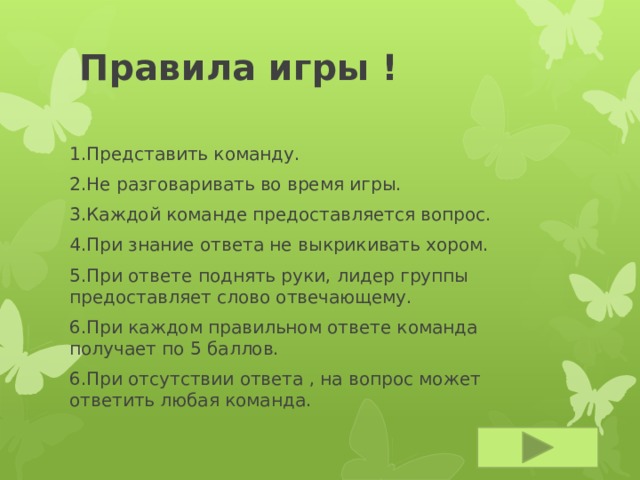 Правила игры ! 1.Представить команду. 2.Не разговаривать во время игры. 3.Каждой команде предоставляется вопрос. 4.При знание ответа не выкрикивать хором. 5.При ответе поднять руки, лидер группы предоставляет слово отвечающему. 6.При каждом правильном ответе команда получает по 5 баллов. 6.При отсутствии ответа , на вопрос может ответить любая команда. 