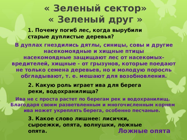 « Зеленый сектор»  « Зеленый друг » 1. Почему погиб лес, когда вырубили старые дуплистые деревья?  В дуплах гнездились дятлы, синицы, совы и другие насекомоядные и хищные птицы насекомоядные защищают лес от насекомых-вредителей, хищные - от грызунов, которые поедают не только семена деревьев, но и молодую поросль обгладывают, т. е. мешают для возобновления. 2. Какую роль играет ива для берега реки, водохранилища? Ива не с проста растет по берегам рек и водохранилищ. Благодаря своим разветвленным и многочисленным корням ива может укреплять берега, особенно песчаные. 3. Какое слово лишнее: лисички, сыроежки, опята, волнушки, ложные опята. Ложные опята 