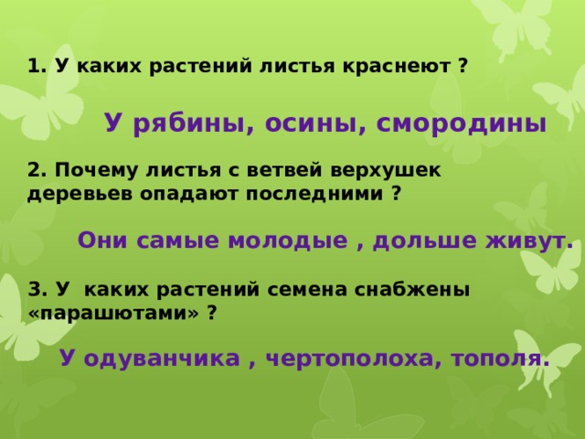 1. У каких растений листья краснеют ? У рябины, осины, смородины 2. Почему листья с ветвей верхушек деревьев опадают последними ? Они самые молодые , дольше живут. 3. У каких растений семена снабжены «парашютами» ? У одуванчика , чертополоха, тополя. 