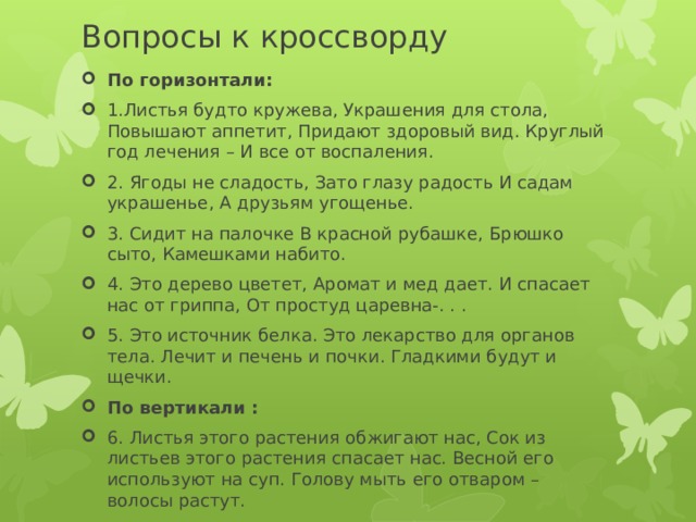 Вопросы к кроссворду По горизонтали: 1.Листья будто кружева, Украшения для стола, Повышают аппетит, Придают здоровый вид. Круглый год лечения – И все от воспаления. 2. Ягоды не сладость, Зато глазу радость И садам украшенье, А друзьям угощенье. 3. Сидит на палочке В красной рубашке, Брюшко сыто, Камешками набито. 4. Это дерево цветет, Аромат и мед дает. И спасает нас от гриппа, От простуд царевна-. . . 5. Это источник белка. Это лекарство для органов тела. Лечит и печень и почки. Гладкими будут и щечки. По вертикали : 6. Листья этого растения обжигают нас, Сок из листьев этого растения спасает нас. Весной его используют на суп. Голову мыть его отваром – волосы растут. 