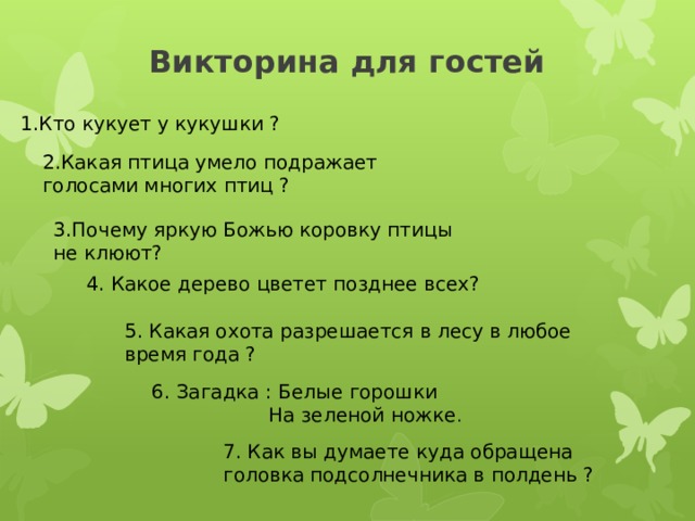Викторина для гостей 1.Кто кукует у кукушки ? 2.Какая птица умело подражает голосами многих птиц ? 3.Почему яркую Божью коровку птицы не клюют? 4. Какое дерево цветет позднее всех? 5. Какая охота разрешается в лесу в любое время года ? 6. Загадка : Белые горошки  На зеленой ножке . 7. Как вы думаете куда обращена головка подсолнечника в полдень ? 