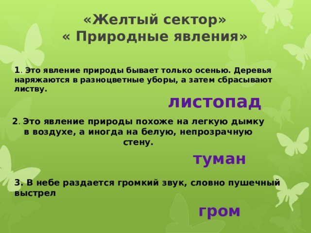 «Желтый сектор»  « Природные явления»   1 . Это явление природы бывает только осенью. Деревья наряжаются в разноцветные уборы, а затем сбрасывают листву.  листопад 2 . Это явление природы похоже на легкую дымку в воздухе, а иногда на белую, непрозрачную стену. туман 3. В небе раздается громкий звук, словно пушечный выстрел гром 