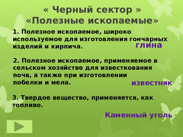 « Черный сектор »  «Полезные ископаемые» 1. Полезное ископаемое, широко используемое для изготовления гончарных изделий и кирпича. глина 2. Полезное ископаемое, применяемое в сельском хозяйстве для известкования почв, а также при изготовлении побелки и мела. известняк 3. Твердое вещество, применяется, как топливо. Каменный уголь 