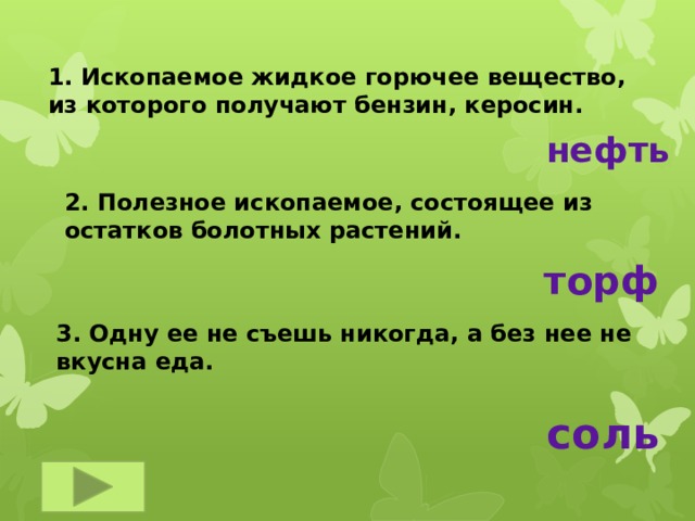 1. Ископаемое жидкое горючее вещество, из которого получают бензин, керосин. нефть 2. Полезное ископаемое, состоящее из остатков болотных растений.  торф 3. Одну ее не съешь никогда, а без нее не вкусна еда. соль 