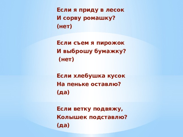 Если я приду в лесок И сорву ромашку? (нет)  Если съем я пирожок И выброшу бумажку?  (нет)  Если хлебушка кусок На пеньке оставлю? (да)  Если ветку подвяжу, Колышек подставлю? (да) 