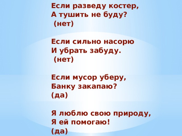 Если разведу костер, А тушить не буду?  (нет)  Если сильно насорю И убрать забуду.  (нет)  Если мусор уберу, Банку закапаю? (да)  Я люблю свою природу, Я ей помогаю! (да)  