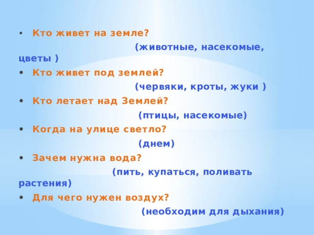 •  Кто живет на земле?  (животные, насекомые, цветы ) •  Кто живет под землей?  (червяки, кроты, жуки ) •  Кто летает над Землей?  (птицы, насекомые) •  Когда на улице светло?  (днем) •  Зачем нужна вода?  (пить, купаться, поливать растения) •  Для чего нужен воздух?  (необходим для дыхания) 