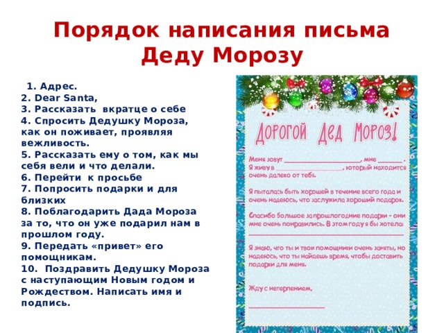 Порядок написания письма Деду Морозу  1. Адрес.  2. Dear Santa,  3. Рассказать вкратце о себе  4. Спросить Дедушку Мороза, как он поживает, проявляя вежливость.  5. Рассказать ему о том, как мы себя вели и что делали.  6. Перейти к просьбе  7. Попросить подарки и для близких  8. Поблагодарить Дада Мороза за то, что он уже подарил нам в прошлом году.  9. Передать «привет» его помощникам.  10.  Поздравить Дедушку Мороза с наступающим Новым годом и Рождеством. Написать имя и подпись. 