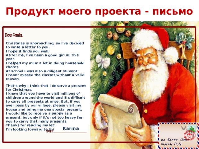 Продукт моего проекта - письмо Christmas is approaching, so I’ve decided to write a letter to you.  I hope it finds you well.  As for me, I’ve been a good girl all this year.  I helped my mum a lot in doing household chores.  At school I was also a diligent student.  I never missed the classes without a valid reason. That’s why I think that I deserve a present for Christmas.  I know that you have to visit millions of children around the world and it’s difficult to carry all presents at once. But, if you ever pass by our village, please visit my house and bring me one special present.  I would like to receive a puppy as a present, but only if it’s not too heavy for you to carry that many presents.  Thanks for reading my letter.  I’m looking forward to this Christmas. Karina 