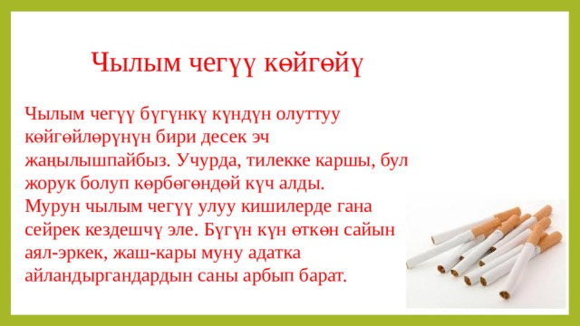 Чылым чегүү көйгөйү Чылым чегүү бүгүнкү күндүн олуттуу көйгөйлөрүнүн бири десек эч жаңылышпайбыз. Учурда, тилекке каршы, бул жорук болуп көрбөгөндөй күч алды. Мурун чылым чегүү улуу кишилерде гана сейрек кездешчү эле. Бүгүн күн өткөн сайын аял-эркек, жаш-кары муну адатка айландыргандардын саны арбып барат. 