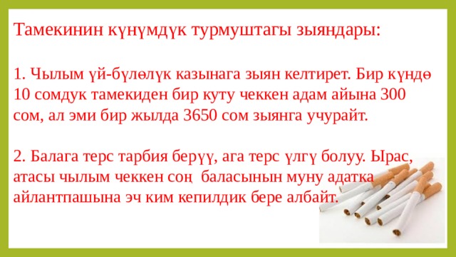 Тамекинин күнүмдүк турмуштагы зыяндары: 1. Чылым үй-бүлөлүк казынага зыян келтирет. Бир күндө 10 сомдук тамекиден бир куту чеккен адам айына 300 сом, ал эми бир жылда 3650 сом зыянга учурайт. 2. Балага терс тарбия берүү, ага терс үлгү болуу. Ырас, атасы чылым чеккен соң баласынын муну адатка айлантпашына эч ким кепилдик бере албайт. 