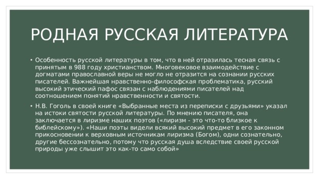 РОДНАЯ РУССКАЯ ЛИТЕРАТУРА Особенность русской литературы в том, что в ней отразилась тесная связь с принятым в 988 году христианством. Многовековое взаимодействие с догматами православной веры не могло не отразится на сознании русских писателей. Важнейшая нравственно-философская проблематика, русский высокий этический пафос связан с наблюдениями писателей над соотношением понятий нравственности и святости. Н.В. Гоголь в своей книге «Выбранные места из переписки с друзьями» указал на истоки святости русской литературы. По мнению писателя, она заключается в лиризме наших поэтов («лиризм - это что-то близкое к библейскому»). «Наши поэты видели всякий высокий предмет в его законном прикосновении к верховным источникам лиризма (Богом), одни сознательно, другие бессознательно, потому что русская душа вследствие своей русской природы уже слышит это как-то само собой» 